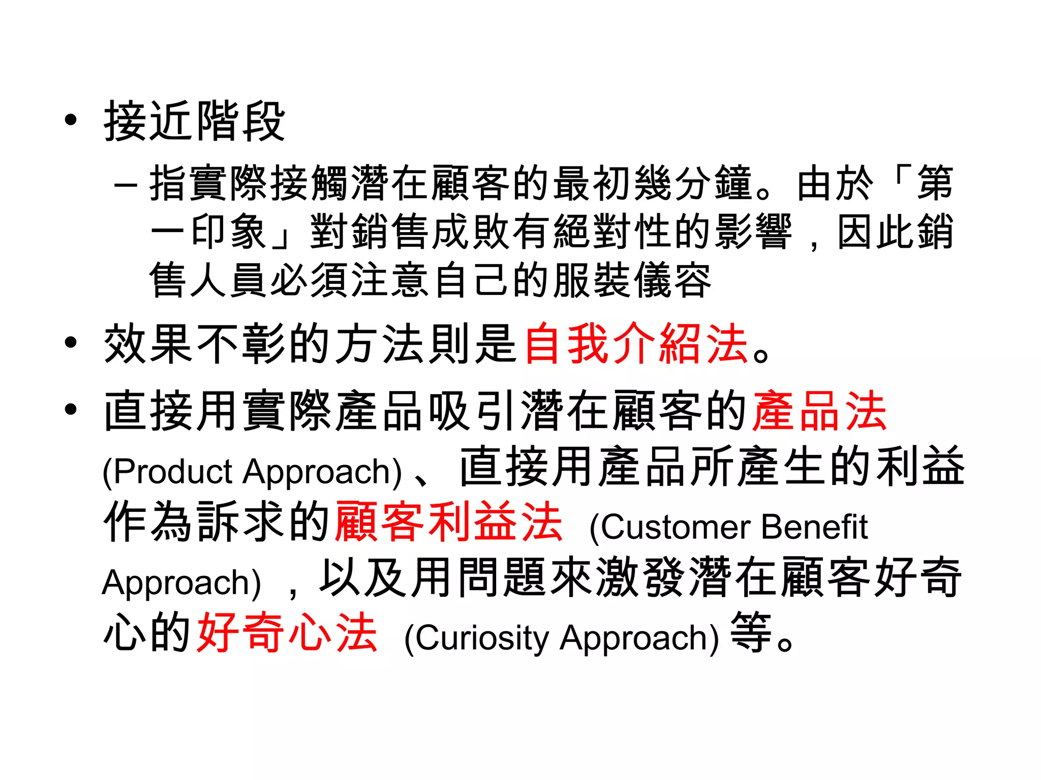 • 接近階段
 – 指實際接觸潛在顧客的最初幾分鐘。由於「第
   一印象」對銷售成敗有絕對性的影響，因此銷
   售人員必須注意自己的服裝儀容
• 效果不彰的方法則是自我介紹法。
• 直接用實際產品吸引潛在顧客的產品法
  (Product Approach) 、直接用產品所產生的利益
  作為訴求的顧客利益法 (Customer Benefit
  Approach) ，以及用問題來激發潛在顧客好奇
  心的好奇心法 (Curiosity Approach) 等。
 