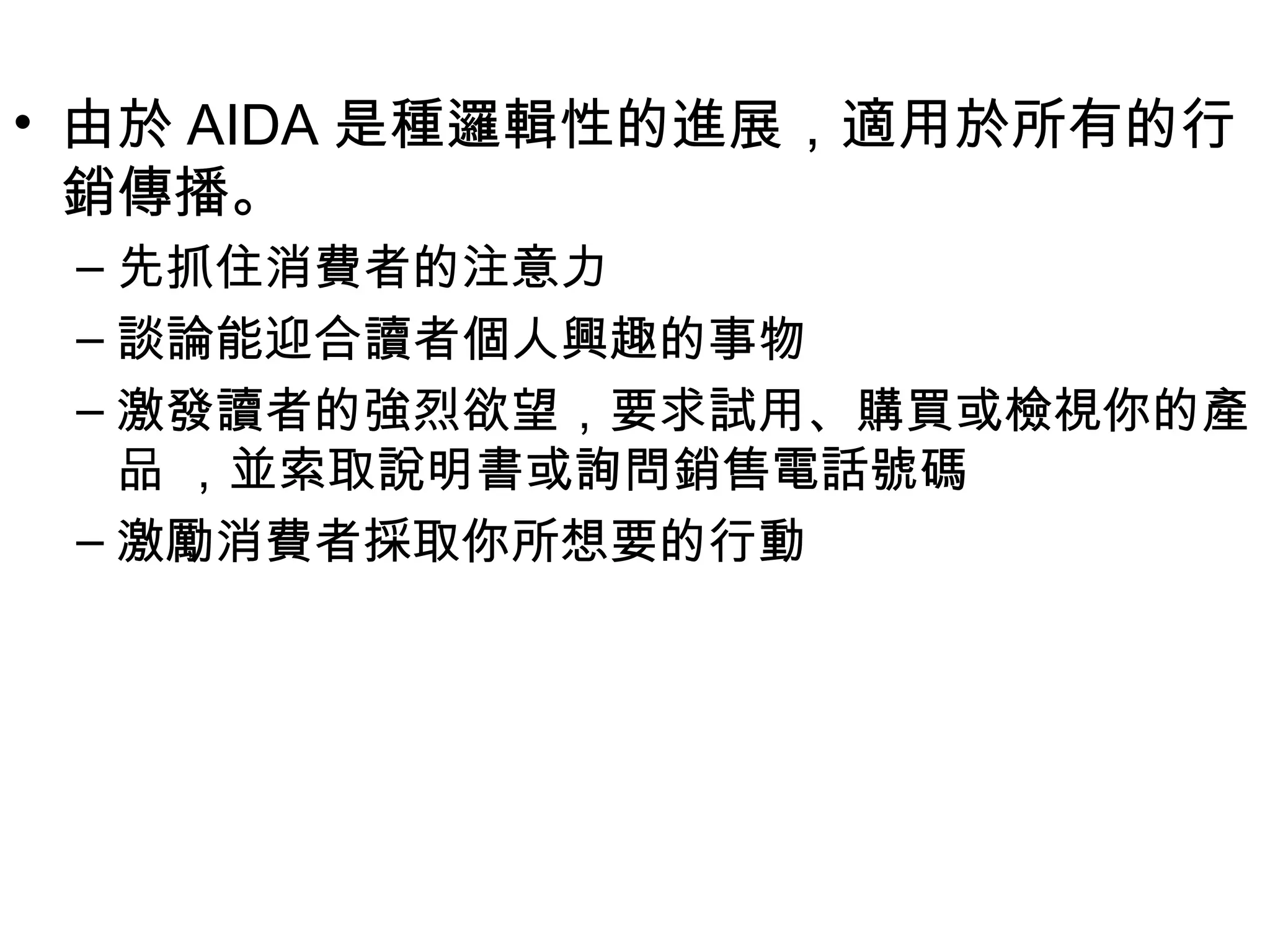 • 由於 AIDA 是種邏輯性的進展，適用於所有的行
  銷傳播。
 – 先抓住消費者的注意力
 – 談論能迎合讀者個人興趣的事物
 – 激發讀者的強烈欲望，要求試用、購買或檢視你的產
   品 ，並索取說明書或詢問銷售電話號碼
 – 激勵消費者採取你所想要的行動
 