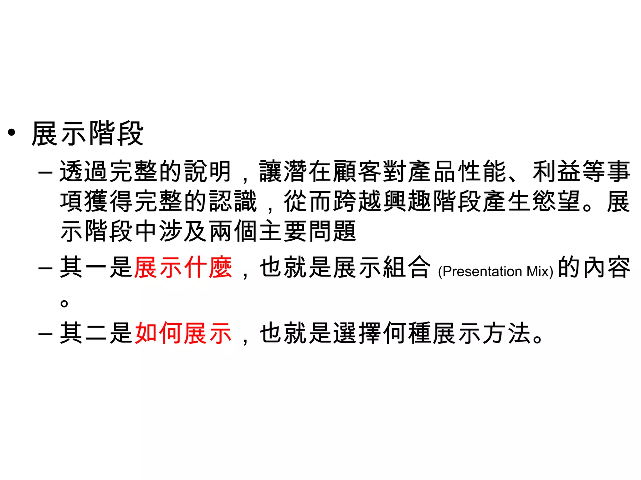 • 展示階段
 – 透過完整的說明，讓潛在顧客對產品性能、利益等事
   項獲得完整的認識，從而跨越興趣階段產生慾望。展
   示階段中涉及兩個主要問題
 – 其一是展示什麼，也就是展示組合 (Presentation Mix) 的內容
   。
 – 其二是如何展示，也就是選擇何種展示方法。
 