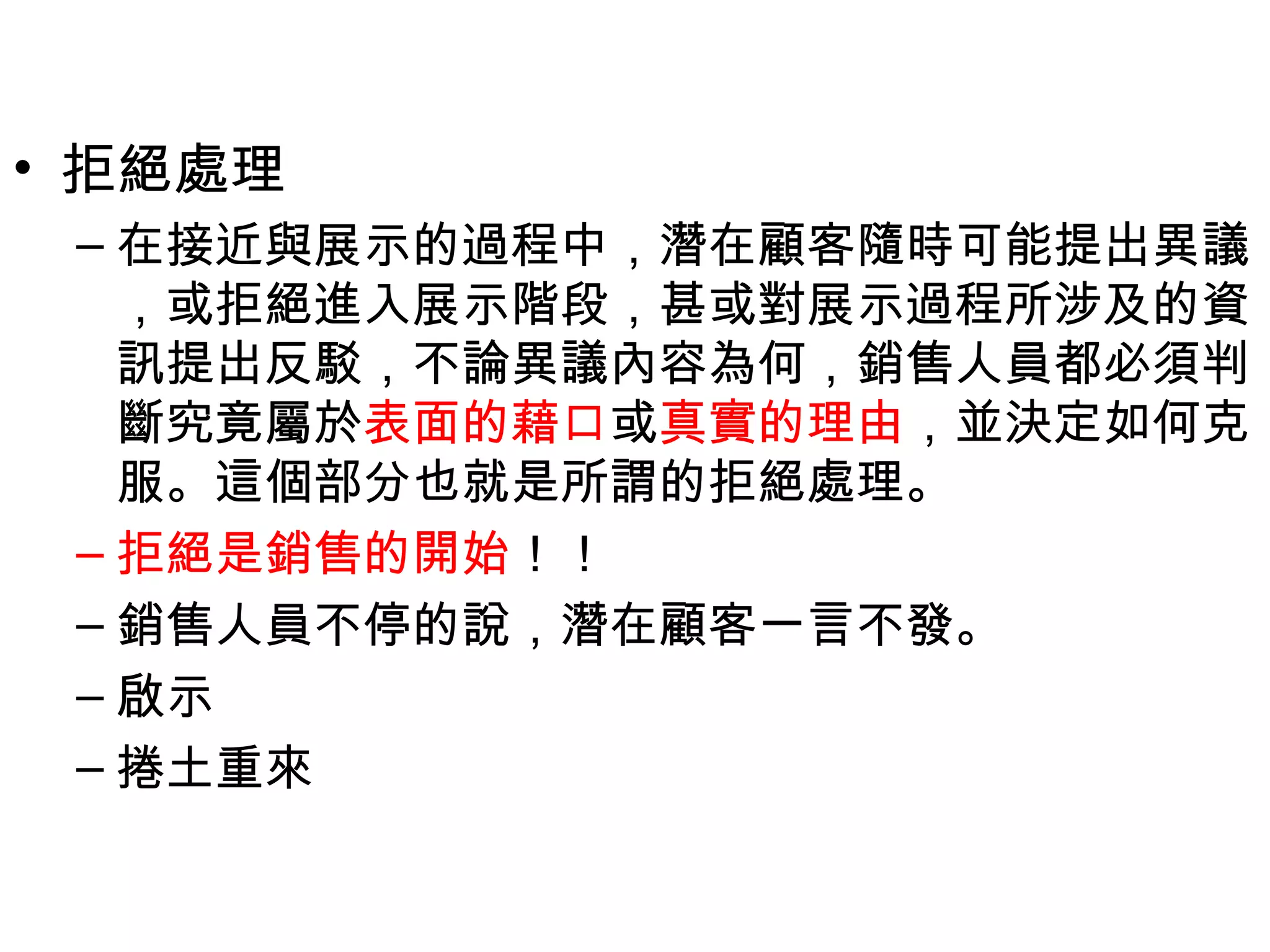 • 拒絕處理
 – 在接近與展示的過程中，潛在顧客隨時可能提出異議
   ，或拒絕進入展示階段，甚或對展示過程所涉及的資
   訊提出反駁，不論異議內容為何，銷售人員都必須判
   斷究竟屬於表面的藉口或真實的理由，並決定如何克
   服。這個部分也就是所謂的拒絕處理。
 – 拒絕是銷售的開始！！
 – 銷售人員不停的說，潛在顧客一言不發。
 – 啟示
 – 捲土重來
 