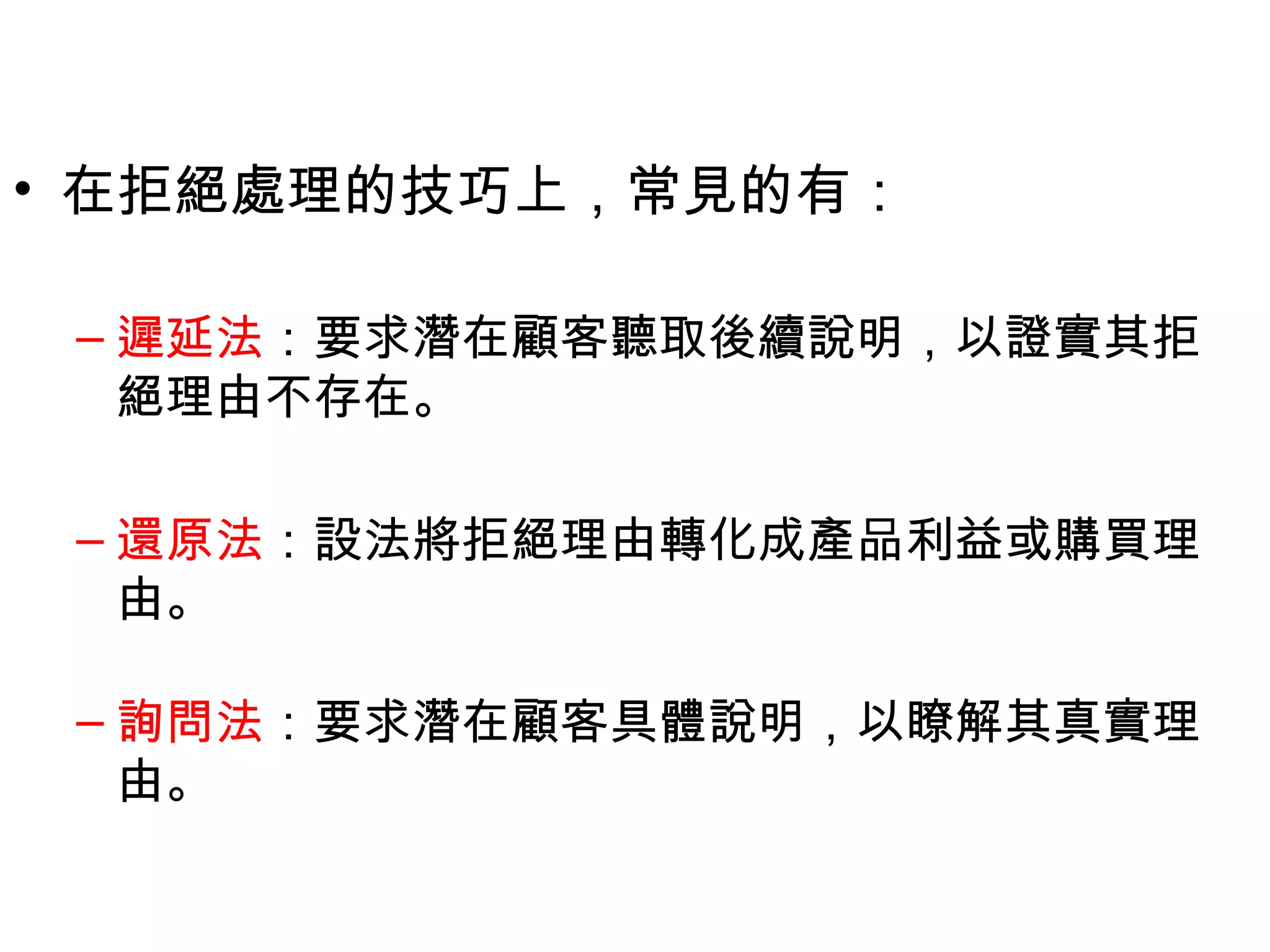 • 在拒絕處理的技巧上，常見的有：

 – 遲延法：要求潛在顧客聽取後續說明，以證實其拒
   絕理由不存在。

 – 還原法：設法將拒絕理由轉化成產品利益或購買理
   由。

 – 詢問法：要求潛在顧客具體說明，以瞭解其真實理
   由。
 