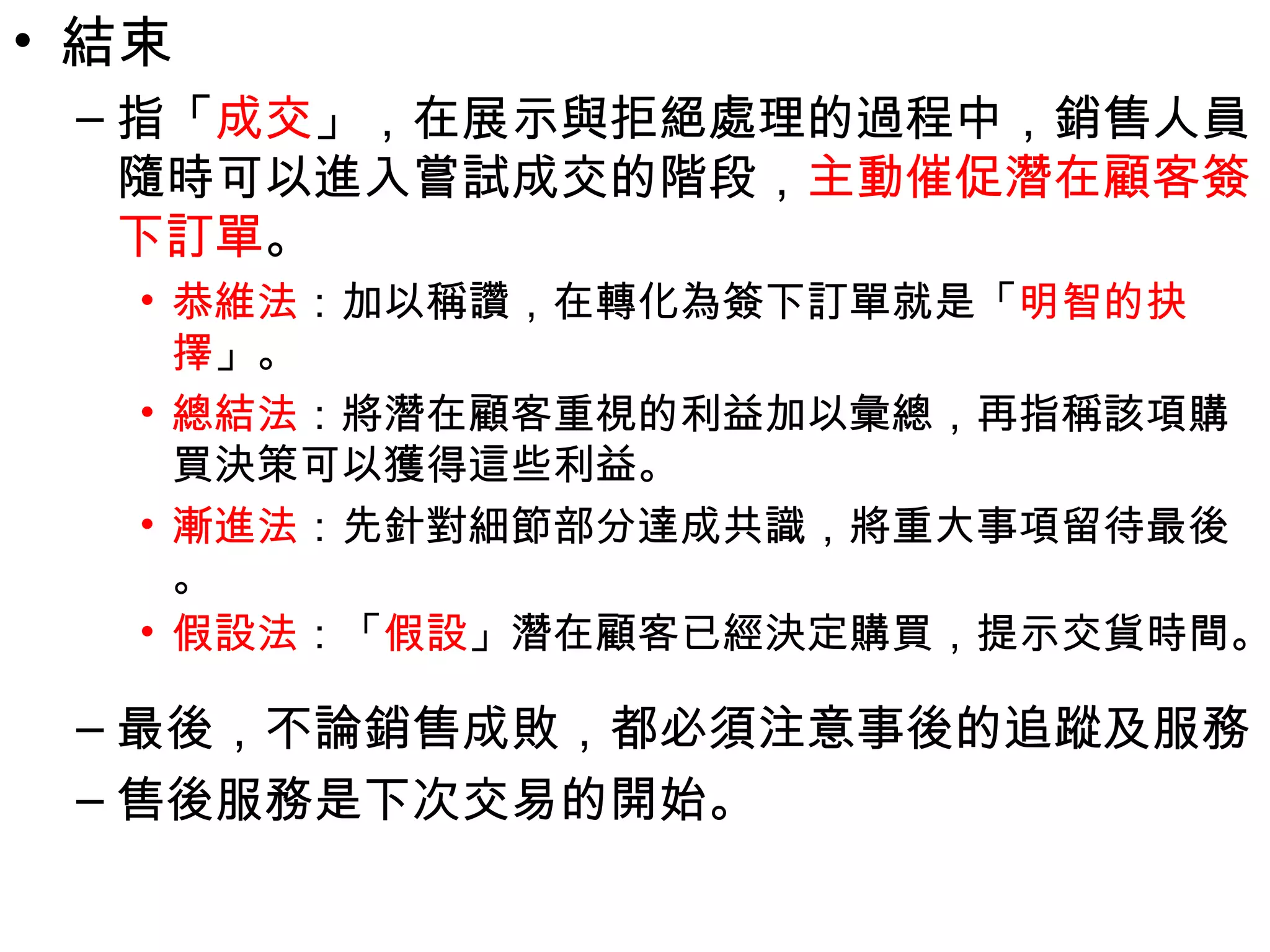 • 結束
 – 指「成交」，在展示與拒絕處理的過程中，銷售人員
   隨時可以進入嘗試成交的階段，主動催促潛在顧客簽
   下訂單。
   • 恭維法：加以稱讚，在轉化為簽下訂單就是「明智的抉
     擇」。
   • 總結法：將潛在顧客重視的利益加以彙總，再指稱該項購
     買決策可以獲得這些利益。
   • 漸進法：先針對細節部分達成共識，將重大事項留待最後
     。
   • 假設法：「假設」潛在顧客已經決定購買，提示交貨時間。

 – 最後，不論銷售成敗，都必須注意事後的追蹤及服務
 – 售後服務是下次交易的開始。
 