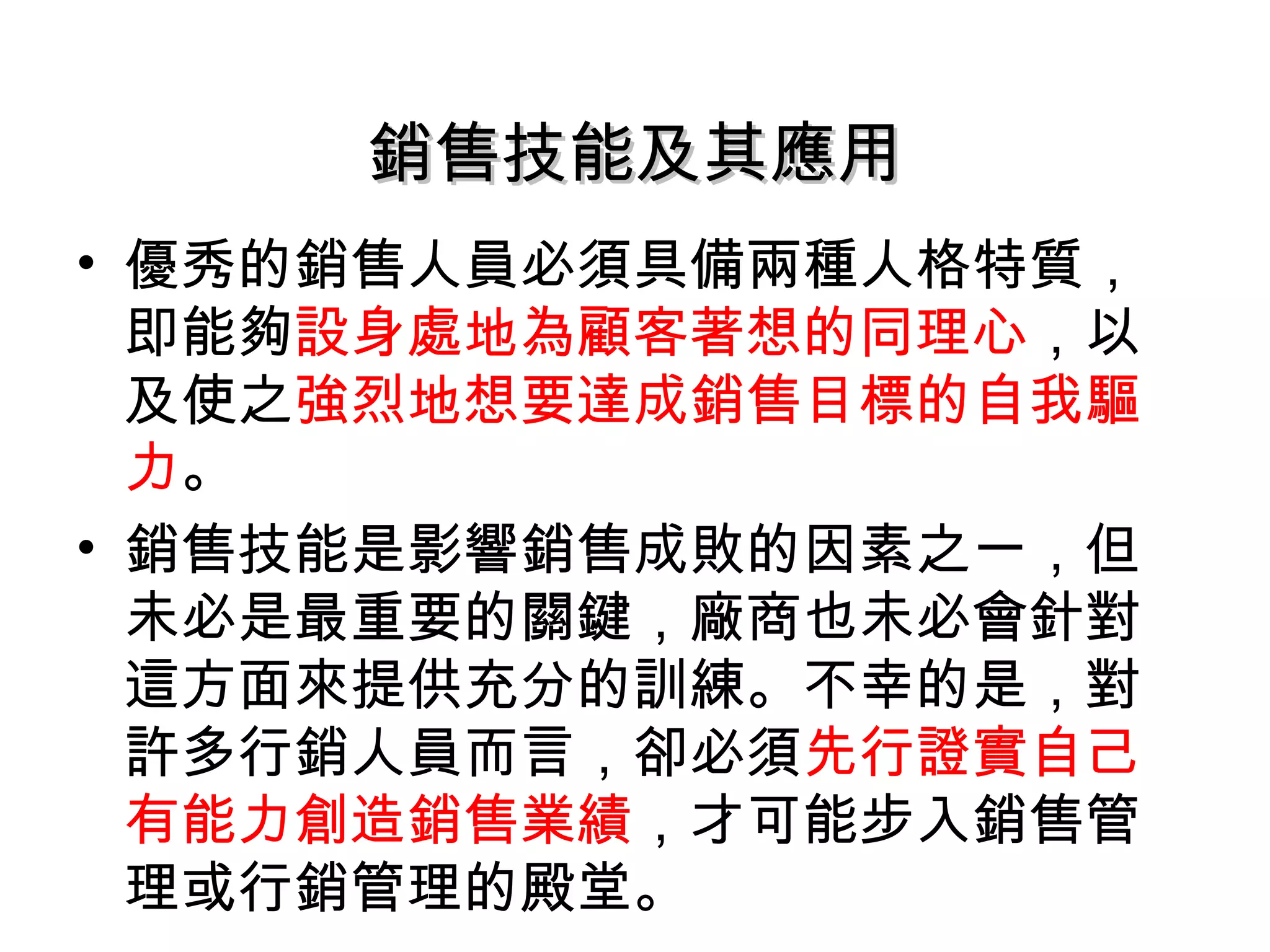 銷售技能及其應用
• 優秀的銷售人員必須具備兩種人格特質，
  即能夠設身處地為顧客著想的同理心，以
  及使之強烈地想要達成銷售目標的自我驅
  力。
• 銷售技能是影響銷售成敗的因素之一，但
  未必是最重要的關鍵，廠商也未必會針對
  這方面來提供充分的訓練。不幸的是，對
  許多行銷人員而言，卻必須先行證實自己
  有能力創造銷售業績，才可能步入銷售管
  理或行銷管理的殿堂。
 