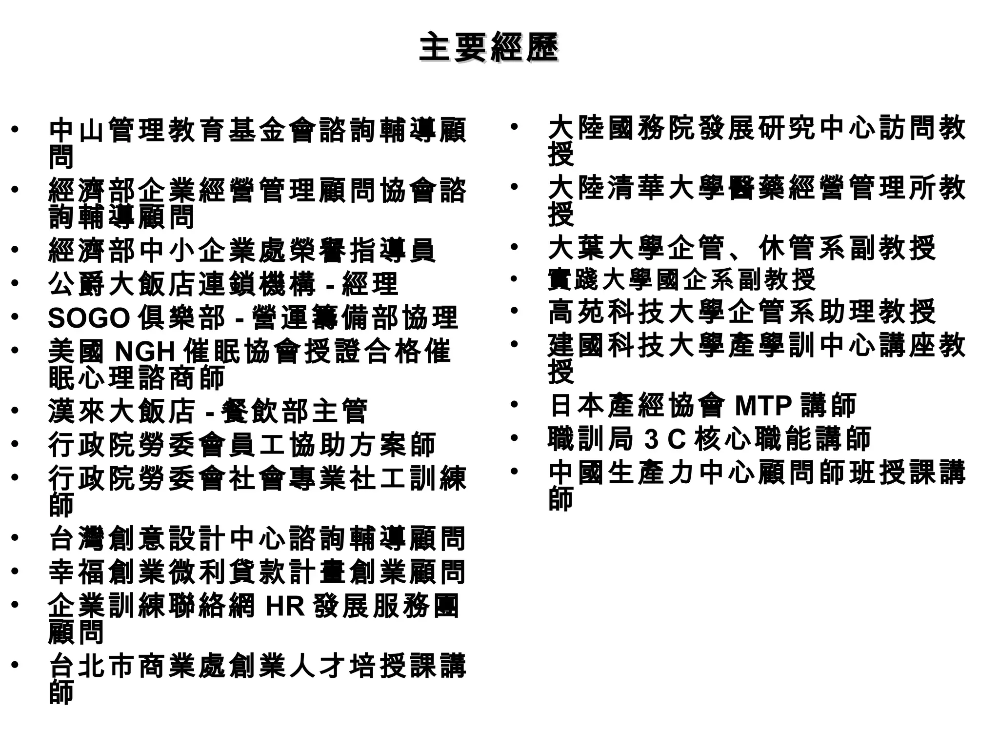 主要經歷

•   中山管理教育基金會諮詢輔導顧       •   大陸國務院發展研究中心訪問教
    問                        授
•   經濟部企業經營管理顧問協會諮       •   大陸清華大學醫藥經營管理所教
    詢輔導顧問                    授
•   經濟部中小企業處榮譽指導員        •   大葉大學企管、休管系副教授
•   公爵大飯店連鎖機構 - 經理       •   實踐大學國企系副教授
•   SOGO 俱樂部 - 營運籌備部協理   •   高苑科技大學企管系助理教授
•   美國 NGH 催眠協會授證合格催     •   建國科技大學產學訓中心講座教
    眠心理諮商師                   授
•   漢來大飯店 - 餐飲部主管        •   日本產經協會 MTP 講師
•   行政院勞委會員工協助方案師        •   職訓局 3 C 核心職能講師
•   行政院勞委會社會專業社工訓練       •   中國生產力中心顧問師班授課講
    師                        師
•   台灣創意設計中心諮詢輔導顧問
•   幸福創業微利貸款計畫創業顧問
•   企業訓練聯絡網 HR 發展服務團
    顧問
•   台北市商業處創業人才培授課講
    師
 