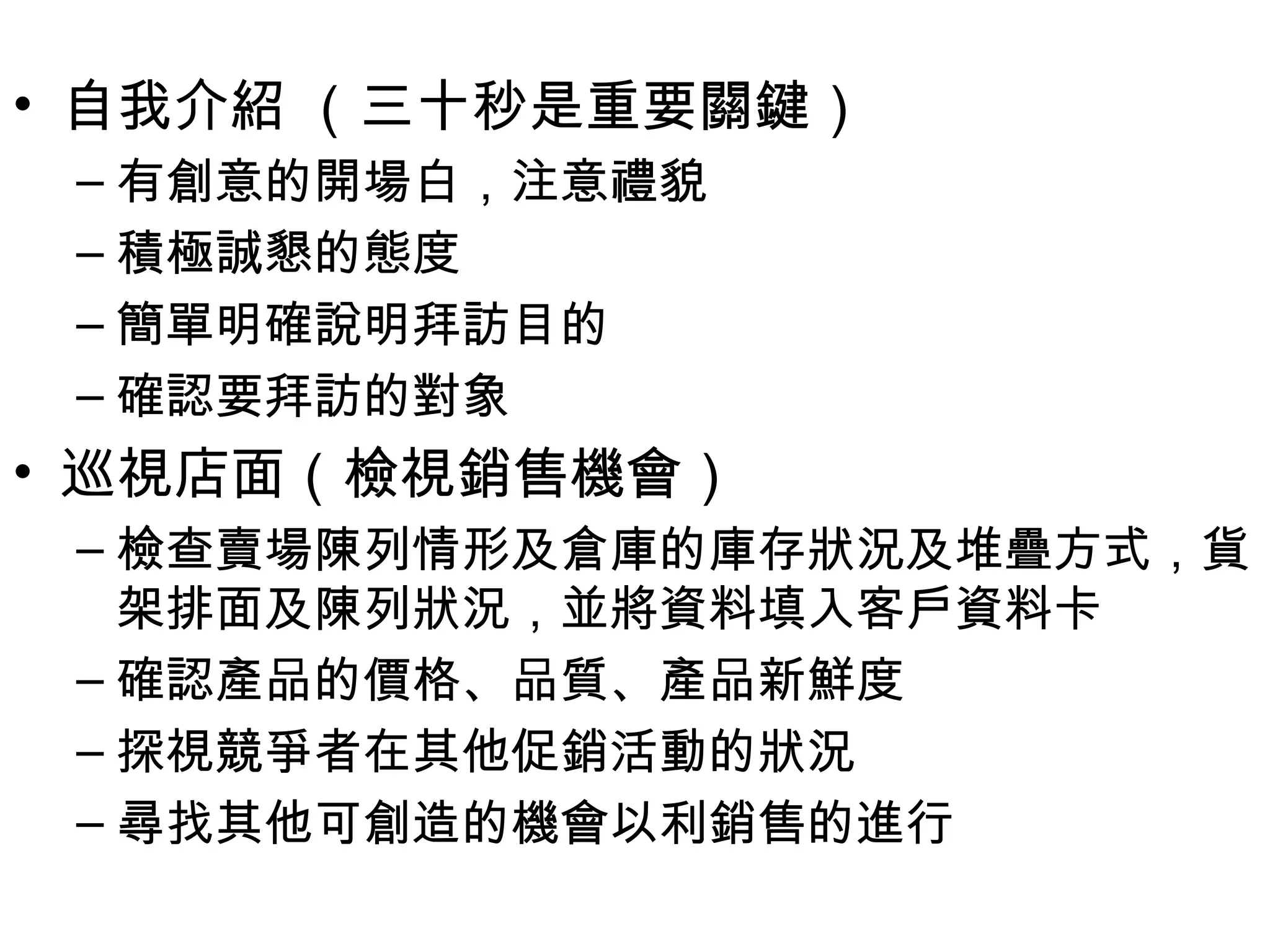 • 自我介紹 （三十秒是重要關鍵）
 – 有創意的開場白，注意禮貌
 – 積極誠懇的態度
 – 簡單明確說明拜訪目的
 – 確認要拜訪的對象
• 巡視店面（檢視銷售機會）
 – 檢查賣場陳列情形及倉庫的庫存狀況及堆疊方式，貨
   架排面及陳列狀況，並將資料填入客戶資料卡
 – 確認產品的價格、品質、產品新鮮度
 – 探視競爭者在其他促銷活動的狀況
 – 尋找其他可創造的機會以利銷售的進行
 