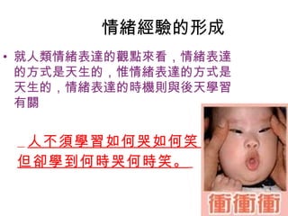 情緒經驗的形成
• 就人類情緒表達的觀點來看，情緒表達
  的方式是天生的，惟情緒表達的方式是
  天生的，情緒表達的時機則與後天學習
  有關


  人不須學習如何哭如何笑，
 但卻學到何時哭何時笑。
 