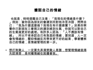   
                 體認自己的情緒

          也就是，時時提醒自己注意：「我現在的情緒是什麼？
         」例如：當你因為朋友約會遲到而對他冷言冷語，問問自
         己：「我為什麼這麼做？我現在有什麼感覺？」如果你察
         覺你已對朋友三番兩次的遲到感到生氣，你就可以對自己
         的生氣做更好的處理。有許多人認為：「人不應該有情
         緒」，所以不肯承認自己有負面的情緒，要知道，人一定
         會有情緒的，壓抑情緒反而帶來更不好的結果，學著體察
         自己的情緒，是情緒管理的第一步。
  　     
• 想打敗敵人，一定要先弄清楚敵人是誰，想管理情緒就得
    先認清楚，是何種情緒在困擾著我。
 