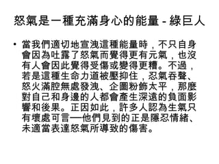 怒氣是一種充滿身心的能量 - 綠巨人
• 當我們適切地宣洩這種能量時，不只自身
  會因為吐露了怒氣而覺得更有元氣，也沒
  有人會因此覺得受傷或變得更糟。不過，
  若是這種生命力道被壓抑住，忍氣吞聲、
  怒火滿腔無處發洩、企圖粉飾太平，那麼
  對自己和身邊的人都會產生深遠的負面影
  響和後果。正因如此，許多人認為生氣只
  有壞處可言──他們見到的正是隱忍情緒、
  未適當表達怒氣所導致的傷害。
 