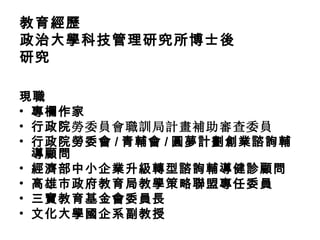 教育經歷
政治大學科技管理研究所博士後
研究

現職
• 專欄作家
• 行政院勞委員會職訓局計畫補助審查委員
• 行政院勞委會 / 青輔會 / 圓夢計劃創業諮詢輔
  導顧問
• 經濟部中小企業升級轉型諮詢輔導健診顧問
• 高雄市政府教育局教學策略聯盟專任委員
• 三寶教育基金會委員長
• 文化大學國企系副教授
 