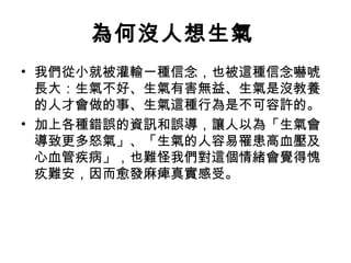 為何沒人想生氣
• 我們從小就被灌輸一種信念，也被這種信念嚇唬
  長大：生氣不好、生氣有害無益、生氣是沒教養
  的人才會做的事、生氣這種行為是不可容許的。
• 加上各種錯誤的資訊和誤導，讓人以為「生氣會
  導致更多怒氣」、「生氣的人容易罹患高血壓及
  心血管疾病」，也難怪我們對這個情緒會覺得愧
  疚難安，因而愈發麻痺真實感受。
 