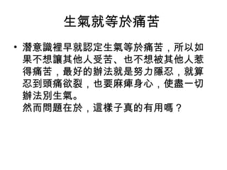 生氣就等於痛苦
• 潛意識裡早就認定生氣等於痛苦，所以如
  果不想讓其他人受苦、也不想被其他人惹
  得痛苦，最好的辦法就是努力隱忍，就算
  忍到頭痛欲裂，也要麻痺身心，使盡一切
  辦法別生氣。
  然而問題在於，這樣子真的有用嗎？
 