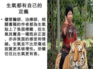 生氣都有自己的
   定義
• 儘管醫師、治療師、相
  關書籍的作者都為生氣
  貼上了負面標籤，但生
  氣其實是一種既非正面
  、亦非負面的感受和情
  緒。生氣並不比悲傷或
  寂寞更具破壞性。恐懼
  往往比生氣更有害。
 