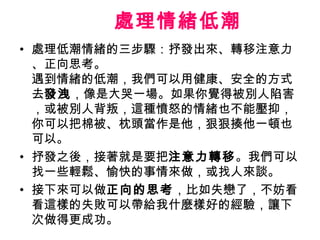 處理情緒低潮
• 處理低潮情緒的三步驟：抒發出來、轉移注意力
  、正向思考。
  遇到情緒的低潮，我們可以用健康、安全的方式
  去發洩，像是大哭一場。如果你覺得被別人陷害
  ，或被別人背叛，這種憤怒的情緒也不能壓抑，
  你可以把棉被、枕頭當作是他，狠狠揍他一頓也
  可以。
• 抒發之後，接著就是要把注意力轉移。我們可以
  找一些輕鬆、愉快的事情來做，或找人來談。
• 接下來可以做正向的思考，比如失戀了，不妨看
  看這樣的失敗可以帶給我什麼樣好的經驗，讓下
  次做得更成功。
 