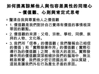 如何提高諒解他人與包容差異性的同理心
  ～價值觀、心則與肯定式思考
◎ 釐清自我與尊重他人之價值觀
• 1. 價值觀是我們對於自己覺得有價值的事情根深
  蒂固的觀點。
• 2. 價值觀的來源：父母、宗教、學校、同儕、崇
  拜的人物、文化等。
• 3. 我們所「信奉」的價值觀（我們聲稱自己相信
  的價值）和「實際發揮作用」的價值觀（實際引
  導行為的價值觀）之間，有很大的差別。實際發
  揮作用的價值觀深深根植於我們的腦海中，無法
  輕易察覺，我們很少把它挖掘出來，加以質疑，
  這就是讓我們外在行為產生矛盾的原因。
 