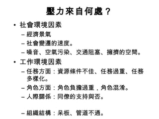 壓力來自何處？
• 社會環境因素
 – 經濟景氣
 – 社會變遷的速度。
 – 噪音、空氣污染、交通阻塞、擁擠的空間。
• 工作環境因素
 – 任務方面：資源條件不佳、任務過重、任務
   多樣化。
 – 角色方面：角色負擔過重，角色混淆。
 – 人際關係：同僚的支持與否。

 – 組織結構：呆板、管道不通。
 