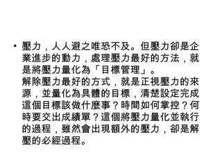 • 壓力，人人避之唯恐不及。但壓力卻是企
  業進步的動力，處理壓力最好的方法，就
  是將壓力量化為「目標管理」。
  解除壓力最好的方式，就是正視壓力的來
  源，並量化為具體的目標，清楚設定完成
  這個目標該做什麼事？時間如何掌控？何
  時要交出成績單？這個將壓力量化並執行
  的過程，雖然會出現額外的壓力，卻是解
  壓的必經過程。
 