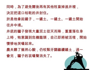 同時，為了避免爾後再有其他牲畜掉進井裡，
決定把這口枯乾的井封住。
於是他拿起鏟子，一鏟土、一鏟土、一鏟土開始
往井中填。
井底的驢子發現大量泥土從天而降，重重落在身
上時，牠意識到危機臨頭，自己即將被活埋，開始
悽慘地哭嚎起來。
農夫聽了雖然心酸，仍咬緊牙關繼續鏟土，過一
會兒，驢子的哀嚎聲消失了。
 