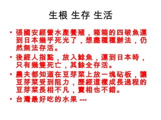 生根 生存 生活
• 張國安經營水產養殖，箱箱的四破魚運
  到日本幾乎死光了，想盡種種辦法，仍
  然無法存活。
• 後經人指點，放入鯰魚，運到日本時，
  只有幾隻死亡，其餘全存活。
• 農夫都知道在豆芽菜上放一塊砧板，讓
  豆芽菜受到阻力，歷經這樣成長過程的
  豆芽菜長相不凡，賣相也不錯。
• 台灣最好吃的水果 ---
 