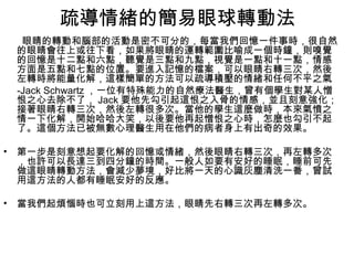 疏導情緒的簡易眼球轉動法
     眼睛的轉動和腦部的活動是密不可分的，每當我們回憶一件事時，很自然
    的眼睛會往上或往下看，如果將眼睛的運轉範圍比喻成一個時鐘，則嗅覺
    的回憶是十二點和六點，聽覺是三點和九點，視覺是一點和十一點，情感
    方面是五點和七點的位置。要進入記憶的檔案，可以眼睛右轉三次，然後
    左轉時將能量化解，這樣簡單的方法可以疏導積壓的情緒和任何不平之氣
    -Jack Schwartz ，一位有特殊能力的自然療法醫生，曾有個學生對某人憎
    恨之心去除不了， Jack 要他先勾引起這恨之入骨的情感，並且刻意強化；
    接著眼睛右轉三次，然後左轉很多次。當他的學生這麼做時，本來氣憤之
    情一下化解，開始哈哈大笑，以後要他再起憎恨之心時，怎麼也勾引不起
    了。這個方法已被無數心理醫生用在他們的病者身上有出奇的效果。

•   第一步是刻意想起要化解的回憶或情緒，然後眼睛右轉三次，再左轉多次
    ，也許可以長達三到四分鐘的時間。一般人如要有安好的睡眠，睡前可先
    做這眼睛轉動方法，會減少夢境，好比將一天的心識灰塵清洗一番，曾試
    用這方法的人都有睡眠安好的反應。

•   當我們起煩惱時也可立刻用上這方法，眼睛先右轉三次再左轉多次。
 