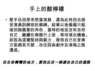 手上的酸檸檬
• 歌手伍佰原來想當演員，還為此特別去接
  受演員訓練班的磨練。結業以後偏偏只能
  接到跑龍套的角色，當時的他並沒有自怨
  自艾，繼續在樂器行上班，等待演出機會。
  卻因為這種堅持與毅力，發現自己在音樂
  方面頗具天賦，改往詞曲創作及演唱之路
  邁進。

在生命轉彎的地方，要找出另一條適合自己的道路
 