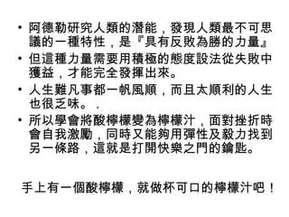 • 阿德勒研究人類的潛能，發現人類最不可思
  議的一種特性，是『具有反敗為勝的力量』
• 但這種力量需要用積極的態度設法從失敗中
  獲益，才能完全發揮出來。
• 人生難凡事都一帆風順，而且太順利的人生
  也很乏味。 .
• 所以學會將酸檸檬變為檸檬汁，面對挫折時
  會自我激勵，同時又能夠用彈性及毅力找到
  另一條路，這就是打開快樂之門的鑰匙。


手上有一個酸檸檬，就做杯可口的檸檬汁吧！
 