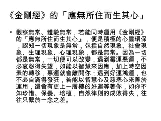 《金剛經》的「應無所住而生其心」
• 觀察無常、體驗無常，若能同時運用《金剛經》
  的「應無所住而生其心」，便是積極的心靈環保
  ，認知一切現象是無常，包括自然現象、社會現
  象、生理現象、心理現象，都是無常。因為一切
  都是無常，一切便可以改變，遇到霉運惡運，不
  必哀怨得失望，如能以智慧來因應，加上時空因
  素的轉移，惡運就會離開你；遇到好運鴻運，也
  不必自滿得發狂，若能以智慧心及慈悲心來善於
  運用，還會有更上一層樓的好運等著你，如你不
  知珍惜、保養、培植，自然律則的成敗得失，往
  往只繫於一念之差。
 