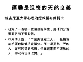 運動是沮喪的天然良藥
維吉尼亞大學心理治療教授布朗博士

• 研究了一百零一位沮喪的學生，將他們分爲
  運動組和不運動組。
• 布朗博士說：「二星期慢跑五天，十星期就
  能明顯地降低沮喪積分。而一星期跑三天的
  人，亦有同樣的成績，但在這期間不運動的
  人，卻沒有任何改變。」
 