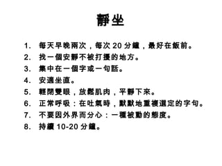 靜坐
1.   每天早晚兩次，每次 20 分鐘，最好在飯前。
2.   找一個安靜不被打擾的地方。
3.   集中在一個字或一句話。
4.   安適坐直。
5.   輕閉雙眼，放鬆肌肉，平靜下來。
6.   正常呼吸：在吐氣時，默默地重複選定的字句。
7.   不要因外界而分心：一種被動的態度。
8.   持續 10-20 分鐘。
 