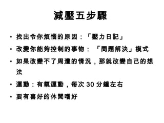 減壓五步驟
• 找出令你煩惱的原因：「壓力日記」
• 改變你能夠控制的事物： 「問題解決」模式
• 如果改變不了周遭的情況，那就改變自己的想
 法
• 運動：有氧運動，每次 30 分鐘左右
• 要有喜好的休閒嗜好
 