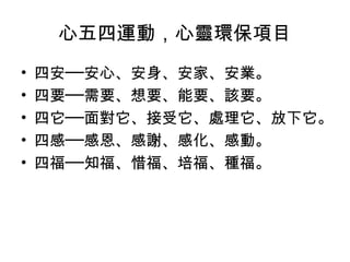 心五四運動，心靈環保項目
•   四安──安心、安身、安家、安業。
•   四要──需要、想要、能要、該要。
•   四它──面對它、接受它、處理它、放下它。
•   四感──感恩、感謝、感化、感動。
•   四福──知福、惜福、培福、種福。
 