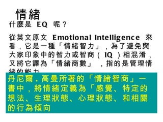 情緒
什麼是 E Q 呢？
從英文原文 E mo tio na l Inte llig e nc e 來
看，它是一種「情緒智力」，為了避免與
大家印象中的智力或智商（ IQ ）相混淆，
又將它譯為「情緒商數」 ，指的是管理情
緒的能力
丹尼爾 . 高曼所著的「情緒智商」一
書中，將情緒定義為「感覺、特定的
想法、生理狀態、心理狀態、和相關
的行為傾向
 