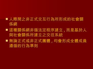  人際間之非正式交互行為所形成的社會關
  係網
 這種關係網非循法定程序建立 , 而是基於人
  與社會關係所建立之交往系統
 無論正式或非正式團體 , 均會形成全體成員
  遵循的行為準則
 