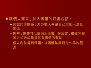    就個人而言 , 加入團體的好處包括 :
    – 友誼同伴關係 : 大多數人希望自己與別人建立
      關係
    – 理解 : 團體可以透過出主義 , 作決定 , 權衡利弊
      等方式給成員提供有價值的幫助
    – 個人利益得到保護 : 以團體防禦對付外界的壓
      力
 