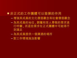   非正式的工作團體可以發揮的作用
    – 增強其成員的文化價值觀念和社會價值觀念
    – 為其成員的地位 , 歸屬和受人尊敬的需求進
      行呼籲 , 而這些需求在正式團體中可能得不
      到滿足
    – 為其成員提供一個溝通的場所
    – 對工作環境施加影響
 