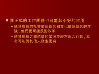    非正式的工作團體也可能起不好的作用
    – 隨其成員的社會價值觀念和文化價值觀念的增
      強 , 他們更可能反對改革
    – 隨其成員之間感情的鞏固並經常配合行動 , 就
      有可能與其他人發生衝突
 