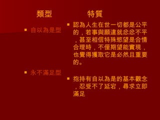 類型            特質
               認為人生在世一切都是公平
   自以為是型       的，若事與願違就忿忿不平
                ，甚至相信特殊慾望是合情
                合理時，不僅期望能實現，
                也覺得獲取它是必然且重要
                的。
   永不滿足型
               抱持有自以為是的基本觀念
                ，忍受不了延宕，尋求立即
                滿足
 