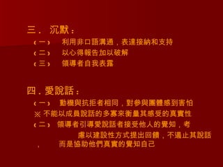三 . 沉默 :
 (一)   利用非口語溝通，表達接納和支持
 (二)   以心得報告加以破解
 (三)   領導者自我表露


四 . 愛說話 :
 ( 一 ) 動機與抗拒者相同，對參與團體感到害怕
 ※ 不能以成員說話的多寡來衡量其感受的真實性
 ( 二 ) 領導者引導愛說話者接受他人的覺知，考
          慮以建設性方式提出回饋，不遏止其說話
 ，     而是協助他們真實的覺知自己
 