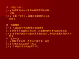 八 . 傾倒 ( 垃圾 ):
( 一 )  利用諷刺或令人厭惡的負面語詞來攻擊
   成員
( 二 )   鼓勵「受害人」表達被面質時的此時此
   刻感受

九 . 挑戰權威 :
( 一 )   共通的威脅性是想要控制領導者
( 二 )  領導者不能當作沒發生事，試圖壓制挑戰者或強迫他順從
( 三 ) 領導者以真誠的自我表露來反和面對，有助於激勵其他成員的
   感受
十 . 信心不足 :
( 一 )  超級沒有自信，表達中充滿悲情、自卑
( 二 )  引導成員在正向的特性上
( 三 )   目標在於協助其自我認同上
 