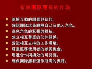 有效團隊應有的作為

   瞭解互動的願景與目的。
   確認團隊成員瞭解自己及他人角色。
   避免角色的緊張與對抗。
   建立相互尊重的伙伴關係。
   營造相互支持的工作環境。
   尊重服務使用者的參與機會。
   增進合作與績效的可見度。
   確保團隊擁有運作所需的資源。
 