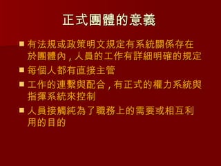正式團體的意義
 有法規或政策明文規定有系統關係存在
  於團體內 , 人員的工作有詳細明確的規定
 每個人都有直接主管
 工作的連繫與配合 , 有正式的權力系統與
  指揮系統來控制
 人員接觸純為了職務上的需要或相互利
  用的目的
 