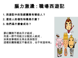 腦力激盪 : 職場西遊記
1. 西遊記中的取經團隊有哪些人？
2. 這些人的個性特徵是什麼？
3. 他們爲什麼會成功？


夢幻團隊不都由天才組成，
而是一群不同能力分配的人組成，
如果故事裡的主角全是孫悟空，
這樣的團隊鐵定不會成功，也不有滋有味。
 