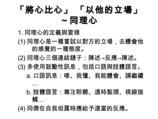「將心比心」 「以他的立場」
     ～同理心
1. 同理心的定義與要領
(1) 同理心是一種嘗試以對方的立場，去體會他
      的感覺的一種態度。
(2) 同理心三個連結鏈子：陳述→反應→陳述。
(3) 多使用鼓勵性訊息，包括口語與肢體語言。
    a. 口語訊息：嗯、我懂、我能體會、請繼續
      …
    b. 肢體語言：專注聆聽、適時點頭、視線接
      觸…
(4) 同儕在自我坦露時應給予適當的反應。
 