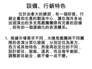 設備、行銷特色
  位於加拿大的總部，有一個研發、行
銷企畫和生產的製造中心，讓在海外各地
巡迴演出的多支馬戲團團隊有完善的設備
，則有如一個連鎖化的表演體系。

1. 根據市場需求不同，太陽馬戲團將不同團
  隊的表演分眾化發展，分別定位為東方、
  西方或其他特色，然後再依定位的不同，
  設計節目、服裝、道具，而且每年創新、
  調整節目組合，絕不會一成不變。
 