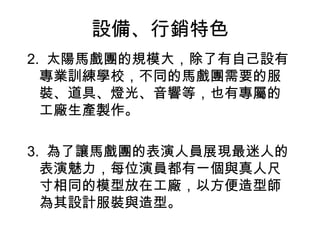 設備、行銷特色
2. 太陽馬戲團的規模大，除了有自己設有
  專業訓練學校，不同的馬戲團需要的服
  裝、道具、燈光、音響等，也有專屬的
  工廠生產製作。

3. 為了讓馬戲團的表演人員展現最迷人的
  表演魅力，每位演員都有一個與真人尺
  寸相同的模型放在工廠，以方便造型師
  為其設計服裝與造型。
 