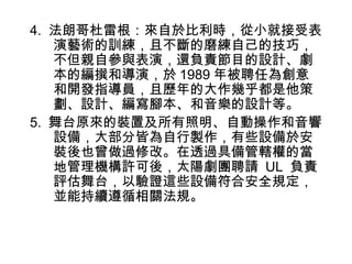 4. 法朗哥杜雷根：來自於比利時，從小就接受表
   演藝術的訓練，且不斷的磨練自己的技巧，
   不但親自參與表演，還負責節目的設計、劇
   本的編撰和導演，於 1989 年被聘任為創意
   和開發指導員，且歷年的大作幾乎都是他策
   劃、設計、編寫腳本、和音樂的設計等。
5. 舞台原來的裝置及所有照明、自動操作和音響
   設備，大部分皆為自行製作，有些設備於安
   裝後也曾做過修改。在透過具備管轄權的當
   地管理機構許可後，太陽劇團聘請 UL 負責
   評估舞台，以驗證這些設備符合安全規定，
   並能持續遵循相關法規。
 