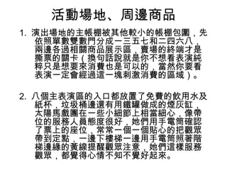 活動場地、周邊商品
1. 演出場地的主帳棚被其他較小的帳棚包圍，先
   依照單數雙數門分成一三五七和二四六八，
   兩邊各過相關商品展示區，賣場的終端才是
   撕票的關卡（換句話說就是你不想看表演純
   粹只是想要來消費也是可以的，當然你要看
   表演一定會經過這一塊刺激消費的區域）。

2. 八個主表演區的入口都放置了免費的飲用水及
   紙杯，垃圾桶邊還有用鐵罐做成的煙灰缸，
   太陽馬戲團在一些小細節上相當細心，像帶
   位的服務人員態度很好，她們用手電筒確認
   了票上的座位，常常一個一個貼心的把觀眾
   帶到定點，一邊下樓梯一邊用手電筒照著階
   梯邊緣的黃線提醒觀眾注意，她們這樣服務
   觀眾，都覺得心情不知不覺好起來。
 