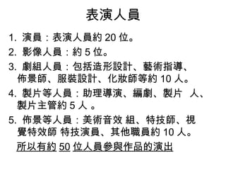 表演人員
1. 演員：表演人員約 20 位。
2. 影像人員：約 5 位。
3. 劇組人員：包括造形設計、藝術指導、
  佈景師、服裝設計、化妝師等約 10 人。
4. 製片等人員：助理導演、編劇、製片 人、
  製片主管約 5 人 。
5. 佈景等人員：美術音效 組、特技師、視
  覺特效師 特技演員、其他職員約 10 人。
  所以有約 50 位人員參與作品的演出
 