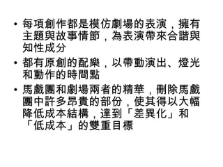 • 每項創作都是模仿劇場的表演，擁有
  主題與故事情節，為表演帶來合諧與
  知性成分
• 都有原創的配樂，以帶動演出、燈光
  和動作的時間點
• 馬戲團和劇場兩者的精華，刪除馬戲
  團中許多昂貴的部份，使其得以大幅
  降低成本結構，達到「差異化」和
  「低成本」的雙重目標
 