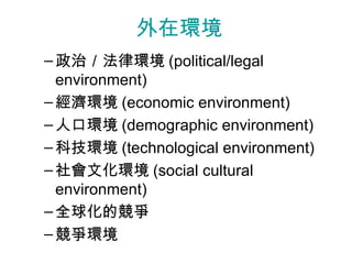 外在環境
– 政治／法律環境 (political/legal
  environment)
– 經濟環境 (economic environment)
– 人口環境 (demographic environment)
– 科技環境 (technological environment)
– 社會文化環境 (social cultural
  environment)
– 全球化的競爭
– 競爭環境
 