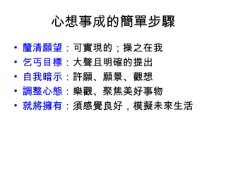 心想事成的簡單步驟
•   釐清願望：可實現的；操之在我
•   乞丐目標：大聲且明確的提出
•   自我暗示：許願、願景、觀想
•   調整心態：樂觀、聚焦美好事物
•   就將擁有：須感覺良好，模擬未來生活
 